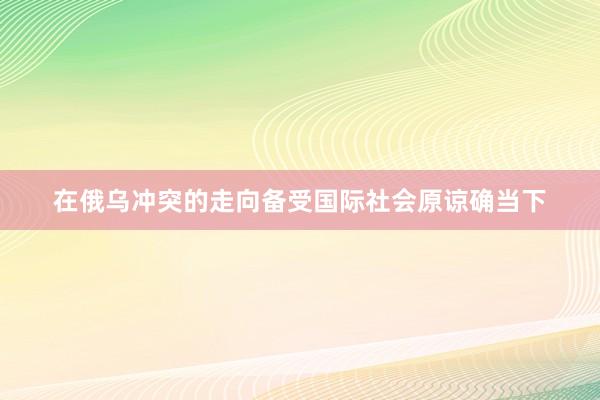 在俄乌冲突的走向备受国际社会原谅确当下